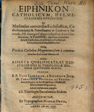 Eirēnikon Catholicvm, Helmestadiensi Oppositus : Quo Methodus concordiae Ecclesiasticae, Catholicos inter & Protestantes in Germania sarciendae, à D. Georgio Calixto ... explicata excutitur ...