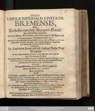 Index Liberae Imperialis Civitatis Bremensis, Oder Warhaffte eigentliche Anzeig und Bericht/ wie und welcher Gestalt/ Von dem Königl. Schwedischen Herrn Gouverneur und Regierungh deß Hertzogthumbs Bremen und Verden/ Wieder den klahren Buchstab deß newlichst in Anno 1648. zu Münster publicirten allgemeinen Teutschen Friedens/ und darauf gewiedmete Kayserliche/ und deß Heyligen Reichs Schlüsse und Verordnungen/ Der Kayserlichen Freyen- und deß Heyligen Reichs Statt Bremen/ ... ohnangesehen Ihres notorischen/ 30. 40. 50. ja hundert und mehr Jahrigen/ in ipso Instrumento Pacis bestättigten Besitzes ... So unauffhörlicher gewaltsamer Weyse/ ja gar mit Fewr und Schwerdt zugesetzet/ Und deroselben Die in Gott: natürlichen und aller Völcker Rechten erlaubte würckliche Defension Ihrer ReichsFreyheit/ auch Haab und Güeter/ Leib und Lebens/ gantz und gahr wieder willens ... abgenötiget/ ja auffgetrungen und gleichsamb abgezwungen worden : Zu männigliches notturfftiger Information ... auch recht- und billigmässiger Statt Bremischen intention in offenen Druck gegeben