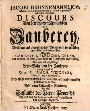 Jacobi Brunnemanni, Jcti, Assessoris des Königlichen Preußischen Scabinats in Pommern und Land-Syndici daselbst, Discours Von betrüglichen Kennzeichen der Zauberey : Worinnen viel abergläubische Meinungen freymüthig untersuchet und verworffen, Wie auch Carpzovii, Berlichii, Crusii, und anderer, so wohl Protestant- als Päbstischer JCtorum, Mißliche und leichtgläubige Lehr-Sätze von der Zauberey erwogen, zugleich Herrn Jo. Joach. Weidneri, Theol. D. und P. zu Rostock [et]c. Gegensätze wider diesen Discours kurtz und bescheidentlich beantwortet werden. Nebst einer Historischen Anleitung von dem Zustande des Hexen-Processes vor und nach der Reformation bis auf ietzige Zeiten und nöthigen Registern