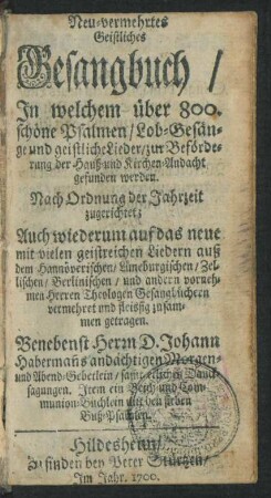 Neu-vermehrtes Geistliches Gesangbuch : In welchem über 800. schöne Psalmen/ Lob-Gesänge und geistliche Lieder/ zur Beförderung der Hauß- und Kirchen-Andacht gefunden werden ; Nach Ordnung der Jahrzeit zugerichtet ; Auch wiederum auf das neue mit vielen geistreichen Liedern auß dem Hannöverischen/ Lüneburgischen/ Zellischen/ Berlinischen/ und andern vornehmen Herren Theologen Gesangbüchern vermehret und fleissig zusammen getragen