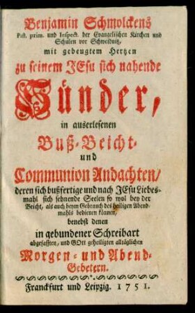Benjamin Schmolckens Past. prim. und Inspect. der Evangelischen Kirchen und Schulen vor Schweidnitz, mit gebeugtem Hertzen zu seinem Jesu sich nahende Sünder, in auserlesenen Buß-Beicht- und Communion Andachten, deren sich bußfertige und nach Jesu Liebesmahl sich sehnende Seelen so wol bey der Beicht, als auch beym Gebrauch des heiligen Abendmahls bedienen können, benebst denen in gebundener Schreibart abgefassten, und Gott geheiligten alltäglichen Morgen- und Abend-Gebetern