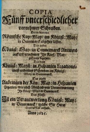 Copia Fünff vnterschiedlicher vornehmer Schreiben : Deren das ein Rönische Kay. May. an Königl. May. in Dennemarck abgehen lassen, Das Ander Königl. May. in Dennemarck Antwort auff erst erwehntes Jhr Kays. May. gethanes begehren, Das dritt Königl. Mayst in Hispanien Legationesweiß erhteiltes Schreiben an Königl. May in Dennemarck ...