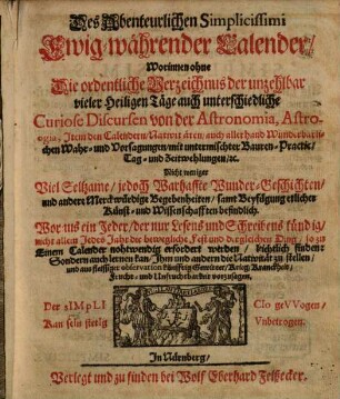 Des Abenteuerlichen Simplicissimi Ewig-währender Calender : Worinnen ohne Die ordentliche Verzeichnus der unzehlbar vieler Heiligen Täge auch unterschiedliche Curiose Discursen von der Astronomia, Astrologia, Item den Calendern ... Nicht weniger Viel Seltzame/ jedoch Warhaffte Wunder-Geschichten ... samt Beyfügung etlicher Künst- und Wissenschafften befindlich ...