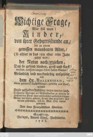 Wichtige Frage, Wie soll man Kinder, von ihrer Geburtsstunde an, bis zu einem gewissen mannbaren Alter, (so alhier in das 15te oder 16te Jahr gesetzt wird) der Natur nach erziehen, Daß sie gesund bleiben, groß und stark werden, und ein langes Leben haben können? : Aus dem Französischen übersetzt