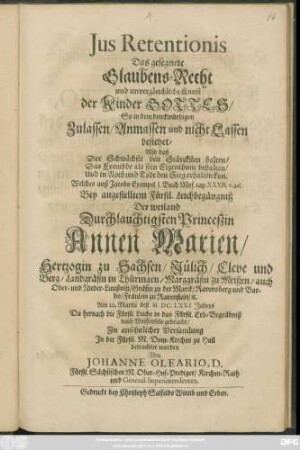 Ius Retentionis Das gesegnete Glaubens-Recht und unvergleichliche Kunst der Kinder Gottes/ So in dem denckwürdigen Zulassen/ Anmassen und nicht Lassen bestehet/ Also daß Der Schwächste den Stärcksten halten/ Das Frembde als sein Eigenthum behalten/ Und in Noth und Todt den Sieg erhalten kan : Welches auß Jacobs Exempel 1. Buch Mos. cap. XXXII. v. 26. Bey angestelltem Fürstl. Leichbegängniß Der ... Annen Marien/ Hertzogin zu Sachsen/ Jülich/ Cleve und Berg ... Am 22. Martii deß M.DC.LXXI. Jahres Da hernach die Fürstl. Leiche in das Fürstl. Erb-Begräbniß nach Weissenfels gebracht/ In ansehnlicher Versamlung In der Fürstl. M. Dom-Kirchen zu Hall betrachtet worden