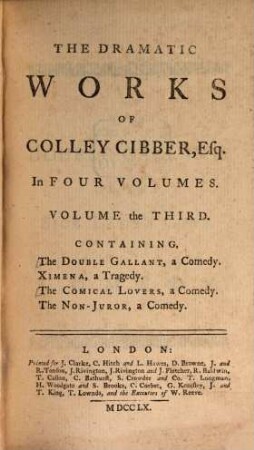 The Dramatic Works Of Colley Cibber, Esq; : In Four Volumes : Containing ..., Volume the Third. The Double Gallant, a Comedy. Ximena, a Tragedy. The Comical Lovers, a Comedy. The Non-Juror, a Comedy