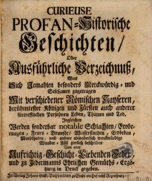 Curieuse Profan-Historische Geschichten, Oder Ausführliche Verzeichnuß, Was Sich Jemahlen besonders Merckwürdig- und Seltsames zugetragen Mit Verschiedenen Römischen Kayseren, berühmtester Königen und Fürsten und anderer fürtrefflichen Persohnen Leben, Thatten und Tod : Ingleichen Werden sonderbar notable Schlachten, Eroberungen, Feurs-Brunste, Wasserfluthen, Erdbeben, Mordthaten, und andere absonderlich merckwürdige Wunder-Fäll zierlich beschriben Von einer Aufrichtig-Geschicht-Liebenden Feder, und zu Jedermanns Ehrlichen Gemüths-Ergötzung in Druck gegeben
