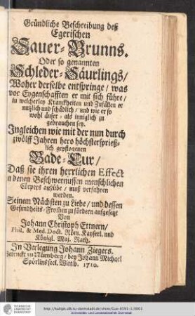 Gründliche Beschreibung deß Egerischen Sauer-Brunns. Oder so genannten Schleder-Säurlings : Woher derselbe entspringe/ was vor Eygenschafften er mit sich führe/ in welcherley Kranckheiten und Zufällen er nutzlich und schadlich/ und wie er so wohl äußer - als inniglich zu gebrauchen sey : Jngleichen wie mit der nun durch zwölff Jahren hero höchstersprießlich gepflogenen Bade-Cur/ Daß sie ihren herrlichen Effect in denen Beschwernussen menschlichen Cörpers ausübe/ muß verfahren werden. Seinem Nächsten zu Liebe/ und dessen Gesundheits-From[m]en zu fördern / aufgesetzt Von Johann Christoph Ettnern/ Phil. & Med. Doct. Röm. Kayserl. und Königl. Maj. Rath.