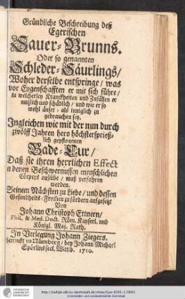 Gründliche Beschreibung deß Egerischen Sauer-Brunns. Oder so genannten Schleder-Säurlings : Woher derselbe entspringe/ was vor Eygenschafften er mit sich führe/ in welcherley Kranckheiten und Zufällen er nutzlich und schadlich/ und wie er so wohl äußer - als inniglich zu gebrauchen sey : Jngleichen wie mit der nun durch zwölff Jahren hero höchstersprießlich gepflogenen Bade-Cur/ Daß sie ihren herrlichen Effect in denen Beschwernussen menschlichen Cörpers ausübe/ muß verfahren werden. Seinem Nächsten zu Liebe/ und dessen Gesundheits-From[m]en zu fördern / aufgesetzt Von Johann Christoph Ettnern/ Phil. & Med. Doct. Röm. Kayserl. und Königl. Maj. Rath.