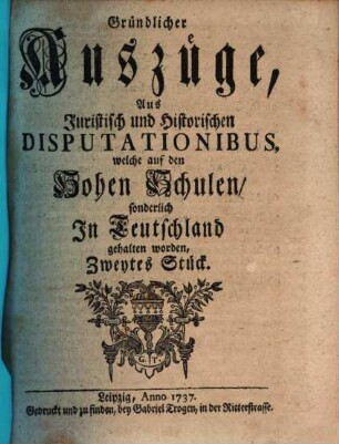 Gründlicher Auszüge, aus juristisch- und historischen Disputationibus, welche auf den hohen Schulen sonderlich in Deutschland gehalten worden ... Stück. [1,]2. 1737