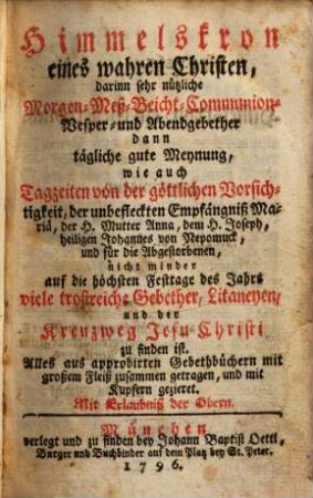 Himmelskron eines wahren Christen : darinn sehr nützliche Morgen- Meß- Beicht- Communion- Vesper- und Abendgebether dann tägliche gute Meynung, wie auch Tagzeiten von der göttlichen Vorsichtigkeit, der unbefleckten Empfängniß Mariä, der H. Mutter Anna, dem H. Joseph, heiligen Johannes von Nepomuck, und für die Abgestorbenen, nicht minder auf die höchsten Festtage des Jahrs viele trostreiche Gebether, Litaneyen, und der Kreuzweg Jesu Christi zu finden ist. Alles aus approbirten Gebethbüchern mit großem Fleiß zusammen getragen, und mit Kupfern gezieret