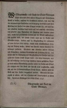 Wir Bürgermeister und Rath der Stadt Göttingen fügen allen und jeden unsern Bürgern und Einwohnern hiemit zu wissen : nachdem die Nothdurft erfodert, daß man bey den gegenwärtigen Umständen auf Reinigung der Gassen und Fortschaffung des Kothes vor allen Dingen bedacht sey ; ... Signatum Göttingen den 26ten Sept. 1757