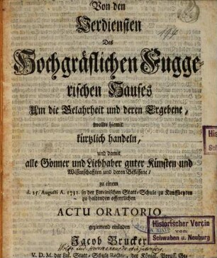 Von den Verdiensten des Hochgräflichen Fuggerischen Hauses Um die Gelahrheit und deren Ergebene : wollte hiemit kürtzlich handeln und damit alle Gönner und Liebhaber guter Künsten ... zu einem d. 25. Augusti A. 1732 in der Lateinischen Statt-Schule zu Kauffbeyren zu haltenden offentlichen Actu oratorio ... einladen