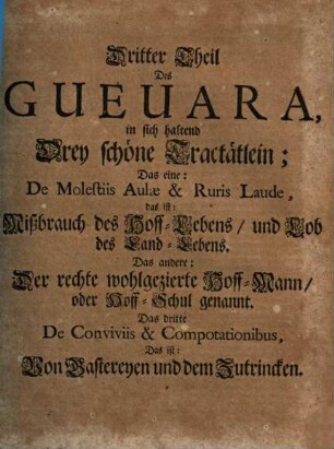Antonii De Guevara, Barfüsser Ordens, Bischoffens zu Mondenedo, Käysers Caroli V. Hof-Predigers, Canonisten, Chronisten und Raths Opera Omnia Historico-Politica : I. Güldene Send-Schreiben. II. Fürstliche Weck-Uhr und Lust-Garten. III. Mißbrauch des Hof- und Lob des Land-Lebens. IV. Der wohlgezierte Hofmann, oder Hof-Schuhl. V. Von Gastereyen und Zutrincken. In welchem viel schöne, subtile, Politische und Moralische Discursen (sonderlich wie sich die Fürsten und Hrn. in dem Regiment, wie dann auch im Ehestand zu verhalten) ..., neben andern Exemplarischen Sachen, und vortrefflichen geistlichen und weltlichen Exempeln begriffen. In Drey Theil abgetheilt. Allen und jeglichen, hohen und niedern, geistlichen und weltl. Stands-Personen sehr kurtzweilig, annehmlich und nützlich zu lesen, 3. Drey schoene Tractätlein