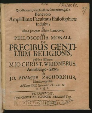 Benevolo Amplissimae Facultatis Philosophicae Indultu, In Alma propter Albim Leucorea, Ex Philosophia Morali, De Precibus Gentilium Religiosis publice disserent M. Jo. Christ. Weidnerus, Annaburgo-Saxo, & Jo. Adamus chornius, Martisburgensis : Ad Diem XXII. Novembr. MDCIC. H.L.Q.C.