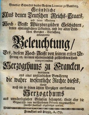 Benedict Schmidts beyder Rechten Licentiat zu Bamberg, Gründliche Aus denen Teutschen Reichs-Staats, und denen besonderen Hoch-Stifft Würtzburgischen Geschichten, denen ohnlaugbahren Urkunden, und der alten Teutschen Gerichts-Verfassung erleuterte Beleuchtung, Des, diesem Hoch-Stifft von seinem ersten Ursprung an, in einem ohnverneinlich geschlossenen Land competirenden Herzogthums zu Francken : worinnen aus einer umständlichen Bewährung die wahre wesentliche Rechte dieses, theils noch nie in seinen ächten Vorzügen anerkannten Herzogthums aus unwiderleglichen Gründen behauptet, theils aber die Gegnerisch- von verschiedenen Privatis eingeworffene Zweiffel standhaft abgefertiget worden