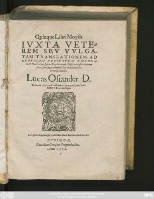 Quinque Libri Moysis || IVXTA VETE=||REM SEV VVLGA-||TAM TRANSLATIONEM, AD || HEBRAEAM VERITATEM EMENDA-||ti, et breui ac perspicua Explicatione illustrati, insertis etiam || praecipuis locis communibus in lectione sa-||cra obseruandis.|| Lucas Osiander D.|| Rationem totius nostri instituti ex altera praefatione huius || PRIMI Tomi intelliges.||