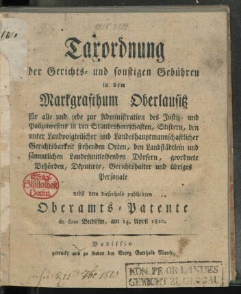 Taxordnung der Gerichts- und sonstigen Gebühren in dem Markgrafthum Oberlausitz für alle und jede zur Administration des Justiz- und Polizeiwesens in den Standesherrschaften, Stiftern, den unter Landvoigteilicher und landeshauptmannschaftlicher Gerichtsbarkeit stehenden Orten, den Landstädtlein und sämmtlichen Landesmitleidenden Dörfern, geordnete Behörden, Deputirte, Gerichtshalter und übriges Personale nebst dem dieserhalb publicirten Oberamts-Patente de dato Budissin, am 14. April 1810