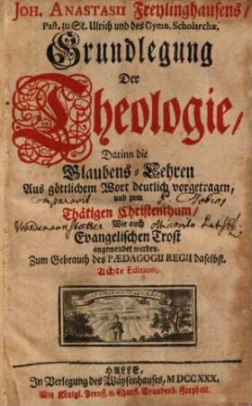 Joh. Anastasii Freylinghausens ... Grundlegung Der Theologie : Darinn die Glaubens-Lehren Aus göttlichem Wort deutlich vorgetragen, und zum Thätigen Christenthum Wie auch Evangelischen Trost angewendet werden