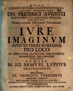 Avspicio Rectoris Magnificentissimi, Sereniss. Principis Regi[i] Dn. Friderici Avgvsti Electoratvs Saxonici Herede Etc. Etc. Etc. Dissertatione Historica Posteriore De Ivre Imaginvm Apvd Veteres Romanos Pro Loco In Amplissima Facvltate Philosophica Benignissime Sibi Concesso Edisserent Praeses M. Io. Samvel Lvppivs Delitio-Misnicvs Et Respondens Io. Georgivs VVernervs Koenigst. Misnicvs D. XII. Calend. Martii A.R.S. MDCCXII.