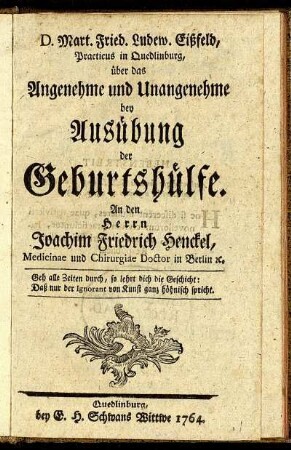 D. Mart. Fried. Ludew. Eißfeld, Practicus in Quedlinburg, über das Angenehme und Unangenehme bey Ausübung der Geburtshülfe : An den Herrn Joachim Friedrich Henckel, Medicinae und Chirurgiae Doctor in Berlin [et]c.