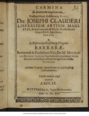 Carmina In honorem nuptiarum Praestantissimi doctissimiq[ue] Viri, Dn: Josephi Clauderi Liberalium Artium Magistri, ... & Scholae Neostadiensis Conrectoris dignissimi, Sponsi, & ... Barbarae, ... Dn: M. Michaelis Neandri Ecclesiae Neostadiensis quondam Archidiaconi meritissimi, filia primogenitae relictae, Sponsae : Ad diem VI. mensis Iunii feliciter ... Neostadii celebrandarum Fausti ominis ergo Scripta ab Amicis