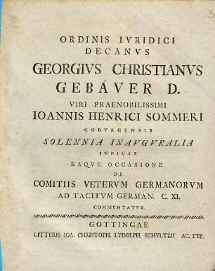 Ordinis Ivridici Decanvs Georgivs Christianvs Gebaver D. Viri Praenobilissimi Ioannis Henrici Sommeri Cobvrgensis Solennia Inavgvralia Indicat Eaqve Occasione De Comitiis Vetervm Germanorvm Ad Tacitvm German. C. XI. Commentatvr : [P. P. Gottingae XXXI. Mart. die MDCCLIV.]