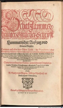 Schatzkammer heiliger Göttlicher Schrifft Summarischer Außzug vnd General Register. Darinnen auß allen dero Siben Theiln, die Propositiones, oder Schlußreden, besonders, vnd der massen kurtz, vnd ordentlich zusamen gezogen sein, daß klar drauß zuuernemen ist, welchs die einig, wahre, alte, Catholisch, Christlich vnd seligmachend Lehr, Glaub vnd Kirch sey ... : Sampt verzeichnus der Blätter, an welchen im Original getruckter Biblischer Schatzkammer, all vnd jede Propositiones ... erkläret vnd bewisen sind