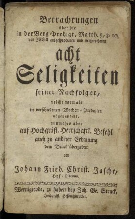 Betrachtungen über die in der Berg-Predigt, Matth. 5, 3-10. von Jesu ausgesprochenen und versprochenen acht Seligkeiten seiner Nachfolger : welche vormals in verschiedenen Wochen-Predigten abgehandelt, nunmehro auf Hochgräfl. Herrschaftl. Befehl auch zu anderer Erbauung dem Druck übergeben
