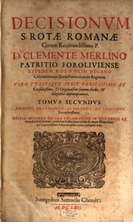 Decisionum S. Rotae Romanae Coram Reverendissimo P. D. Clemente Merlino Patritio Foroliviense eivsdem Rotae olim Decano Celeberrimo, ac Sacrae Poenitentiariae Regente; Viro vtrivsqve Ivris Peritissimo ac Consultißimo, Ex Originalibus summo studio, & diligentia depromptarum, tomus ... : adiectis argumentis, summariis, ac indicibvs Locupletissimis ... ; ... in qva revisi et emendati sunt Indices ..., 2
