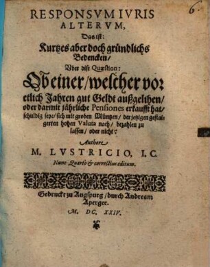Responsvm Ivris Altervm, Das ist: Kurtzes aber doch gründlichs Bedencken, Vber dise Quaestion: Ob einer, welcher vor etlich Jahren gut Geldt außgelihen, oder darmit jährliche Pensiones erkaufft hat, schuldig seye, sich mit groben Müntzen, der jetzigen gestaigerten hohen Valuta nach, bezahlen zu lassen, oder nicht?