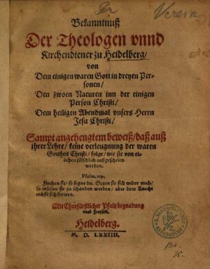 Bekanntnuß Der Theologen unnd Kirchendiener zu Heidelberg, von Dem einigen waren Gott in dreyen Personen, Den zwoen Naturen inn der einigen Person Christi, Dem heiligen Abendmal unsers Herrn Jesu Christi : Sampt angehengtem beweiß, daß auß ihrer Lehre, keine verleugnung der waren Gottheit Christi, folge, wie sie von etlichen fälschlich außgeschrien werden