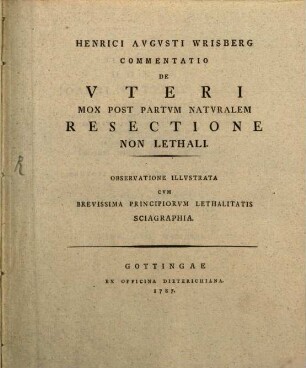 Henrici Avgvsti Wrisberg Commentatio De Vteri Mox Post Partvm Natvralem Resectione Non Lethali : Observatione Illvstrata Cvm Brevissima Principiorvm Lethalitatis Sciagraphia
