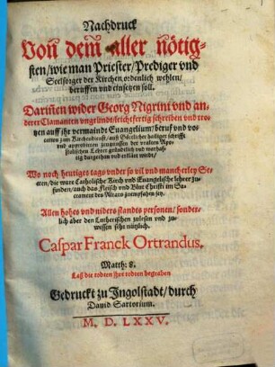 Nachdruck Von dem aller nötigsten, wie man Priester, Prediger vnd Seelsorger der Kirchen ordenlich wehlen, beruffen und einsetzen soll : Darin[n]en wider Georg Nigrini und anderer Clamanten ungründt, leichtfertig schreiben und trotzen auff ihr vermaindt Euangelium, beruf und vocation zum Kirchendienst, auß Göttlicher hailiger schrifft und approbirten zeugnussen der uralten Apostolischen Lehrer gründtlich und warhaftig dargethan und erklärt wirdt ; wo noch heutiges tags under so vil und mancherley Secten, die ware Catholische Kirch und Euangelische lehrer zufinden, auch das Fleisch und Blut Christi im Sacrament des Altars zu empfahlen sey ; Allen hohes und niders standts personen, sonderlich aber den Lutherischen zulesen und zuwissen sehr nützlich