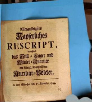 Allergnädigst Kayserliches Rescript, betreffend das Still-Lager und Winter-Quartier der Königl. Frantzösischen Auxiliar-Völcker : de dato München den 23 December 1744.