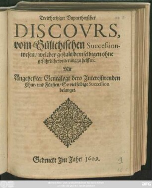 Trewhertziger Unpartheyscher Discours, vom Gülichischen Successionwesen : welcher gestalt demselbigen ohne gefährliche weiterung zu helffen: Mit Angeheffter Genealogi dero Interessirenden Chur- und Fürsten/ So viel selbige Succession belanget
