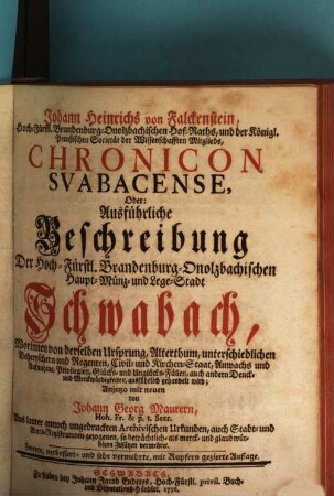 Johann Heinrichs von Falckenstein, Hoch-Fürstl. Brandenburg-Onolzbachischen Hof-Raths, und der Königl. Preußischen Societät der Wissenschaften Mitglieds, Chronicon Svabacense, Oder: Ausführliche Beschreibung Der Hoch-Fürstl. Brandenburg-Onolzbachischen Haupt-, Münz- und Lege-Stadt Schwabach : Worinnen von derselben Ursprung, Alterthum, unterschiedlichen Beherrschern und Regenten, Civil- und Kirchen-Staat, Anwachs und Aufnahme, Privilegien, Glücks- und Unglücks-Fällen, auch andern Denck- und Merckwürdigkeiten, ausführlich gehandelt wird