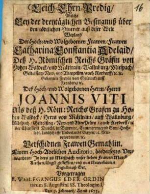 Leich-Ehrn-Predig Welche Bey der dreytäglichen Besingnuß über den tödtlichen Hintritt auß diser Welt Weyland Der Hoch und Wolgebornen Frawen Frawen Catharina Constantia Adelaid Deß H. Römischen Reichs Gräfin von Hohen Waldeck und Mäxlrain Wallnburg Miespach Geltolfing New und Altenpeürn auch Rordorff [et]c. [et]c. Gebornen Freyin von Spirinck auff Fronberg [et]c. Deß ... Joannis Viti Als deß H. Röm: Reichs Grafen zu Hohen Waldeck Herrn von Mäxlrain ... Verschidnen Frawen Gemahlin. Einem HochAdelichen Auditorio, beederseyts Verwandten In dero zu Miespach unser lieben Frawen MarcktKirchen längst gestifften und nun Newerbauten BegräbnußOrt. Vorgetragen F. Wolfgangus Eder Ordinis Eremitarum S. Augustini SS. Theologiae Lector. Den 7. Februarii Anno 1675.