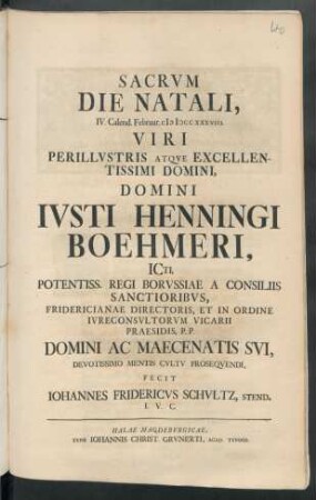 Sacrvm Die Natali, IV. Calend. Februar. M D CC XXXVIII. Viri Perillvstris Atqve Excellentissimi Domini, Domini Ivsti Henningi Boehmeri, ICti, ... Domini Ac Maecenatis Svi, Devotissimo Mentis Cvltv Proseqvendi, Fecit Iohannes Fridericvs Schvltz, Stend. I. V. C.