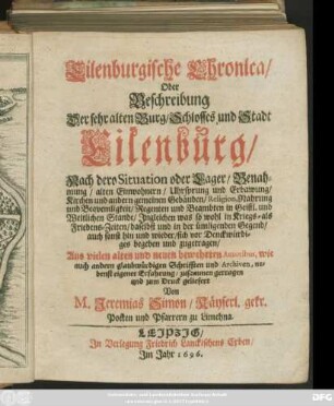 Eilenburgische Chronica/ Oder Beschreibung Der sehr alten Burg/ Schlosses und Stadt Eilenburg/ Nach dero Situation oder Lager/ Benahmung/ alten Einwohnern/ Uhrsprung und Erbawung ... Religion, Nahrung und Bequemligkeit/ Regenten und Beambten ... Ingleichen was so wohl in Kriegs- als Friedens-Zeiten/ daselbst und in der ümligenden Gegend ... sich vor Denckwürdiges begeben und zugetragen : Aus vielen alten und neuen bewehrten Autoribus, wie auch andern glaubwürdigen Schrifften und Archiven ... zusammen getragen ...