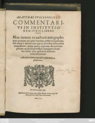 MATTHAEI VVESENBECII I.C.|| COMMENTARI-||VS IN INSTITVTIO=||NVM IVRIS LIBROS || IIII.|| Non tantum ex auctoris autographo || nunc primum per ipsius haeredes passim locupletatus,|| sed etiam à mendis tàm quae in prioribus editionibus || remanserunt, quàm quae in nuperam, de novo irre-||pserunt, quàm diligentissimè repurgatus ... || Accessit index rerum et verborum locu-||pletissimus.||(DE FINE || VITAE ET STVDIORVM.||)(DE STVDIO IVRIS RECTE || INCHOANDO.||)