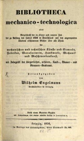 Bibliotheca mechanico-technologica oder Verzeichniß der in älterer und neuerer Zeit bis zu Anfang des Jahres 1834 in Deutschland und den angrenzenden Ländern erschienenen Bücher über alle Theile der mechanischen und technischen Künste und Gewerbe, Fabriken, Manufacturen, Handwerke, Mechanik und Maschinenbaukunst : mit Inbegriff der bürgerlichen, schönen Land-, Wasser- und Strassen-Baukunst ; nebst einem Materien.Register und Nachweisungen über einzelne technische Aufsätze in Journalen etc.