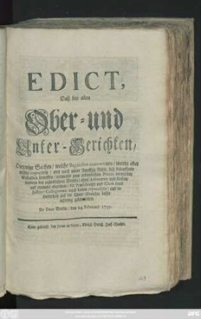 Edict, Daß bey allen Ober- und Unter-Gerichten, Diejenige Sachen, welche Bagatellen concerniren, wenig oder nichts importiren, oder auch unter Funffzig Rthlr. sich belauffende Schulden ..., niemahls zum ordentlichen Proces verwiesen, sondern bey mündlichem Verhör, ohne Advocaten und Kosten, auf einmahl abgethan, die Præsidenten und Chefs derer Justitz-Collegiorum ... auf die Unter-Gerichte besser achtung geben sollen : De Dato Berlin, den 24. Februarii 1739.