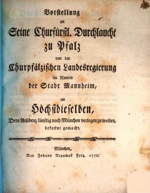 Vorstellung an seine Churfürstl. Durchlaucht zu Pfalz von der Churpfälzischen Landesregierung im Namen der Stadt Mannheim, als Höchstdieselben, Dero Residenz künftig nach München verlegen zu wollen, bekannt gemacht