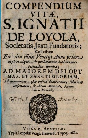 Compendium vitae S. Ignatii de Loyola, Societatis Jesu fundatoris : collectum ex vita illius Venetijs Anno priore typis evulgata, et probatorum authorum citationibus munita ; ad maiorem Dei Opt. Max. et Sancti gloriam, ad animarum, ejus cultui deditarum, solatium consecratum, et editum anno 1681 ; Viennae die 1. Novemb.
