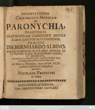 Dissertationem Chirurgico-Medicam De Paronychia Permittente ... Facultate Medica Almae Electoralis Viadrinae, Praeside Dn. Bernhardo Albino ... Ad Diem 2. Novembr. Anno MDCXCIV. publicae eruditorum indagationi permittet Nicolaus Privigyei N. Hung.