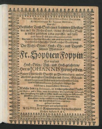 Baculus Solatii, Et Dextera Hunc Baculum Apprehendens Et Tenens Mystica. Das ist: Geistlicher Trost-Stab eines frommen Christen/ wie auch die Rechte Hand/ damit Er solchen Stab in diesem zeitlichem Leben ergreiffet/ und hält/ auch daran Er sich zum ewigen Leben erhält : Aus dem 17. Capittel Syrachs/ und zwar aus dem 28. Versikel/ Bey hochansehnlicher Volck-reicher Beerdigung Der ... Fr. Sophien Foppin/ Des ... Herrn Johannis Fromholden ... hinterlassenen Witwen; Welche den 14. Februarii ... sanfft und sehlig im Herrn entschlaffen/ und den 6. Martii ... beygesetzet worden/ Vorgetragen und aufgesetzet