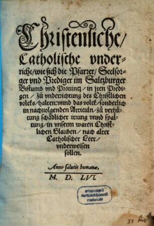 Christenliche, Catholische vnderricht, wie sich die Pfarrer, Seelsorger vnd Prediger im Saltzburger Bistumb vnd Prouintz, in jren Predigen, zuo vnderrichtung des Christlichen volcks, halten: vnnd das volck, sonderlich in nachuolgenden Articuln, zuo verhütung schädlicher irrung vnnd spaltung, in vnserm waren Christlichen Glauben, nach alter Catholischer Leer, vnderweisen sollen