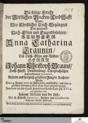 Die seelige Frucht der Göttlichen Gnaden=Kindschafft Wurde Bey Christlicher Leich=Begängnis Der weyland ... Anna Catharina Braunin/ Des ... Johann Christoph Brauns/ ... Secretarii, Aeltern ... Jungfer Tochter : Welche Den 24. Jenner 1717. in Jesu seelig entschlaffen/ und den 27. gedachten Monats zu ihrem Ruhe=Bette gebracht worden ...