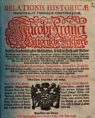 Relationis Historicae Semestralis Vernalis Continuatio : Jacobi Franci Historische Beschreibung der denckwürdigsten Geschichten: so sich in Hoch- und Nieder-Teutschland ... vor und zwischen jüngst verflossener Herbst-Meß 1746. biß an die Franckfurter Oster-Meß dieses lauffenden 1747. Jahrs, hin und wieder in der Welt, zu Land und zu Wasser, zugetragen